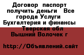 Договор, паспорт, получить деньги - Все города Услуги » Бухгалтерия и финансы   . Тверская обл.,Вышний Волочек г.